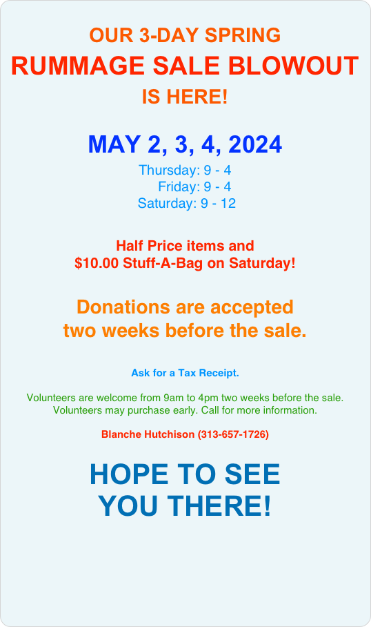 
OUR 3-DAY
SPRING RUMMAGE SALE BLOWOUT
IS HERE! 

MAY 2, 3, 4  2024
Thursday: 9 - 4
Friday: 9 - 4 
Saturday: 9 - 12 

Half Price items and 
$10.00 Stuff-A-Bag on Saturday!


Donations 
are accepted 
TWO WEEKS BEFORE THE SALE. 

Ask for a Tax Receipt.
 
Volunteers welcome 9:00 am until 4:00 pm, on the Monday through Wednesday before the sale. Volunteers may purchase early. 
Call for more information.

For more information:  
Blanche Hutchison (313-657-1726) 

HOPE TO SEE 
YOU THERE!

