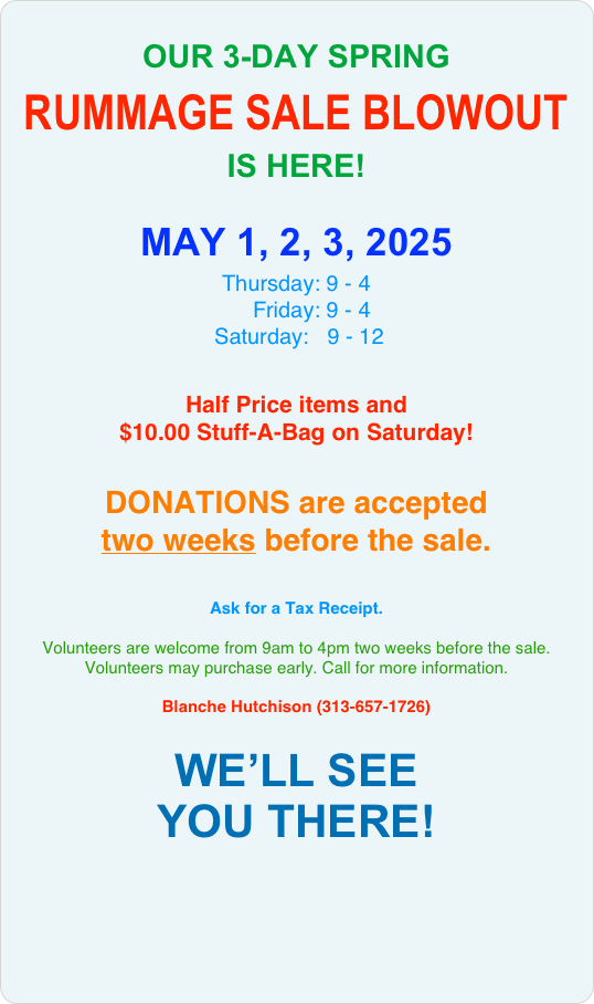 
OUR 3-DAY SPRING
RUMMAGE SALE BLOWOUT
IS HERE! 

MAY 2, 3, 4, 2024
Thursday: 9 - 4
     Friday: 9 - 4 
 Saturday: 9 - 12 

Half Price items and 
$10.00 Stuff-A-Bag on Saturday!


Donations are accepted 
two weeks before the sale.


Ask for a Tax Receipt.
 
Volunteers are welcome from 9am to 4pm two weeks before the sale. Volunteers may purchase early. Call for more information.

Blanche Hutchison (313-657-1726) 

HOPE TO SEE 
YOU THERE!

